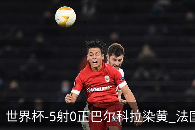 世界杯-5射0正巴尔科拉染黄 法国队半场暂0-0巴拉圭