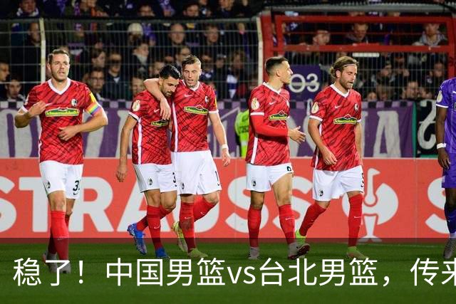 稳了！中国男篮vs台北男篮，传来4个好消息，潜力后卫迎来机会